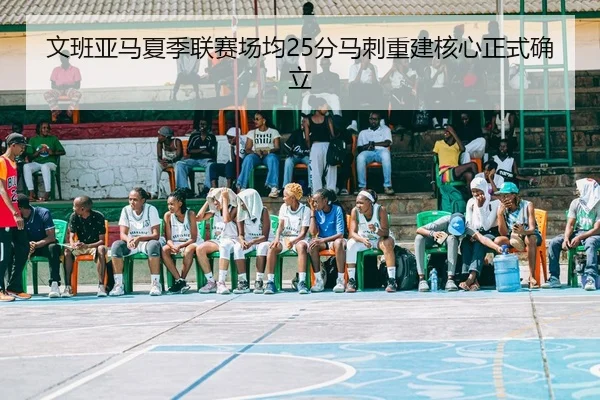 文班亚马夏季联赛场均25分马刺重建核心正式确立