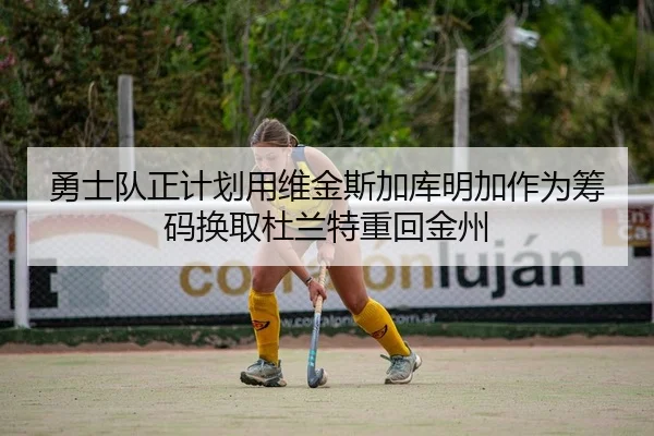 勇士队正计划用维金斯加库明加作为筹码换取杜兰特重回金州